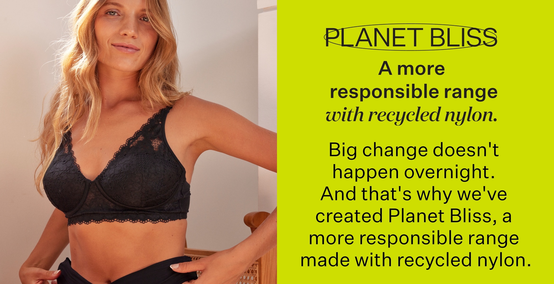 Planet Bliss. A more responsible range with recycled nylon. Big change doesn't happen overnight. And that's why we've created Planet Bliss.