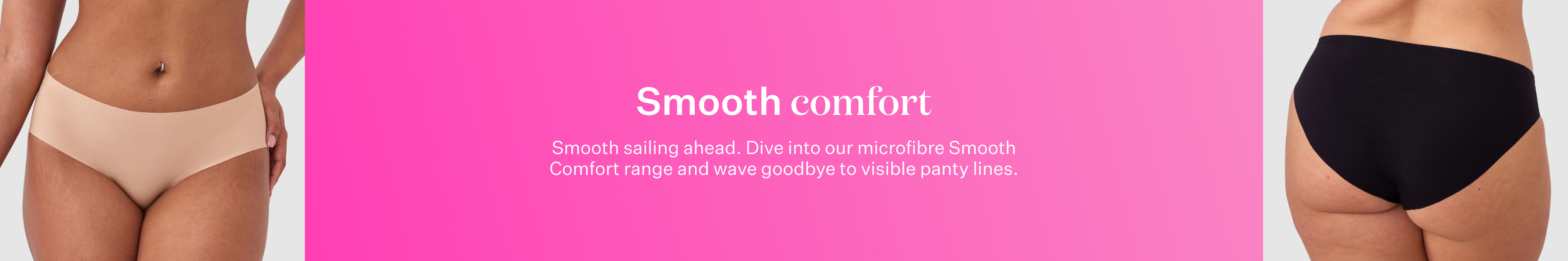 Smooth sailing ahead. Dive into our microfibre Smooth Comfort range and wave goodbye to visible panty lines.